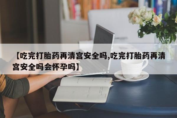 打胎药微信购买官方正品【吃完打胎药再清宫安全吗,吃完打胎药再清宫安全吗会怀孕吗】