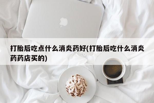打胎药微信购买官方正品打胎后吃点什么消炎药好(打胎后吃什么消炎药药店买的)