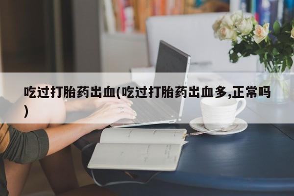 打胎药微信购买官方正品吃过打胎药出血(吃过打胎药出血多,正常吗)