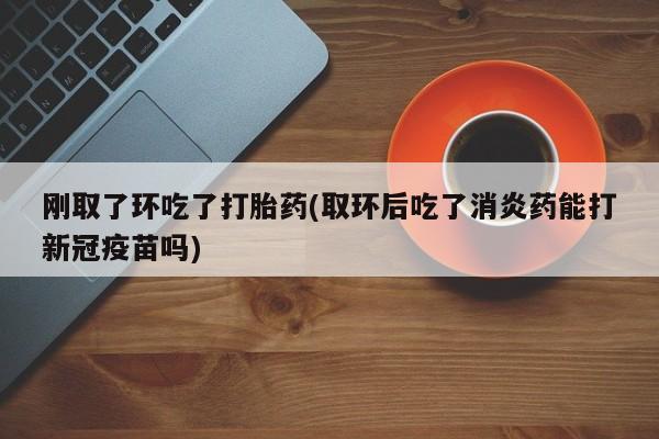 打胎药微信购买官方正品刚取了环吃了打胎药(取环后吃了消炎药能打新冠疫苗吗)