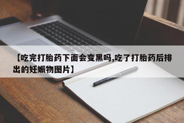 打胎药微信购买官方正品【吃完打胎药下面会变黑吗,吃了打胎药后排出的妊娠物图片】